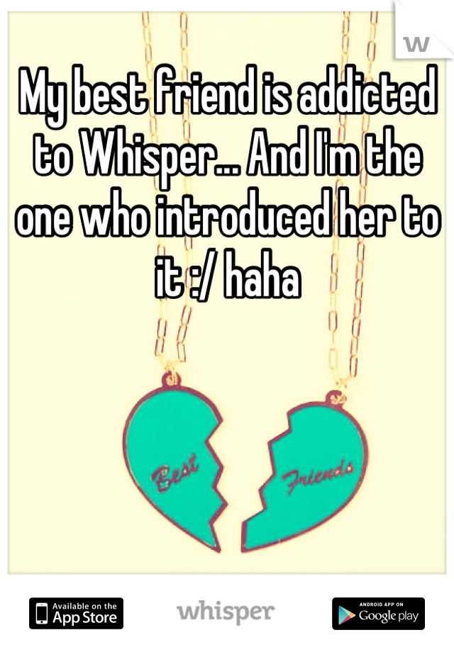 My best friend is addicted to Whisper... And I'm the one who introduced her to it :/ haha
