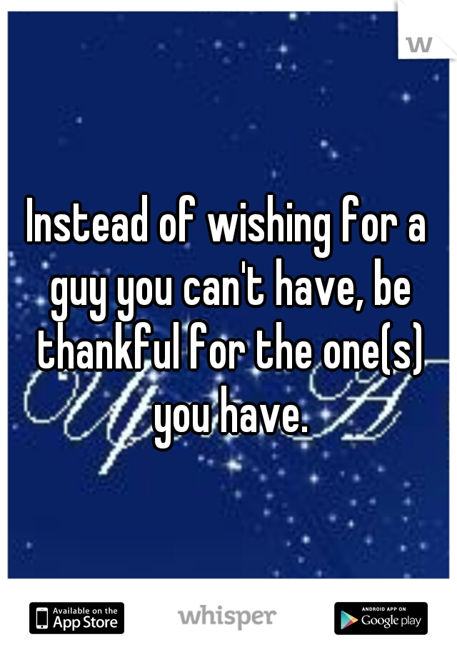 Instead of wishing for a guy you can't have, be thankful for the one(s) you have.
