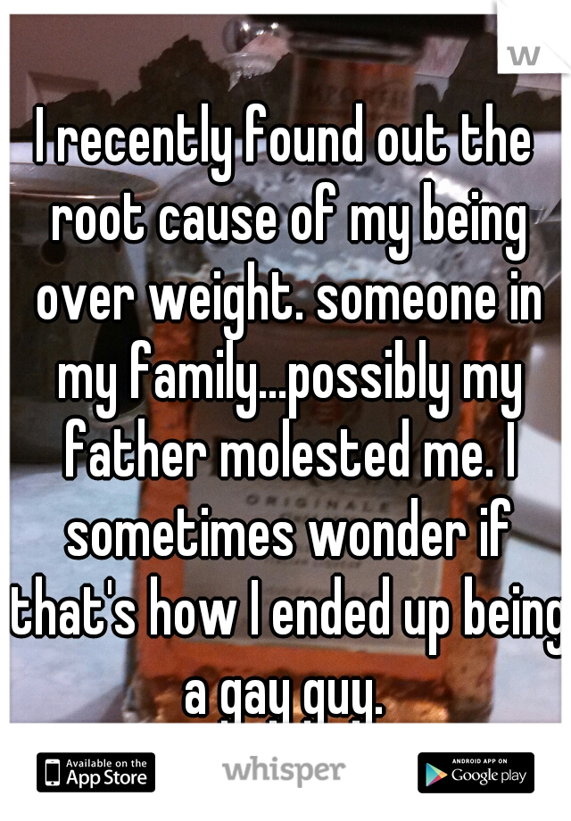 I recently found out the root cause of my being over weight. someone in my family...possibly my father molested me. I sometimes wonder if that's how I ended up being a gay guy. 