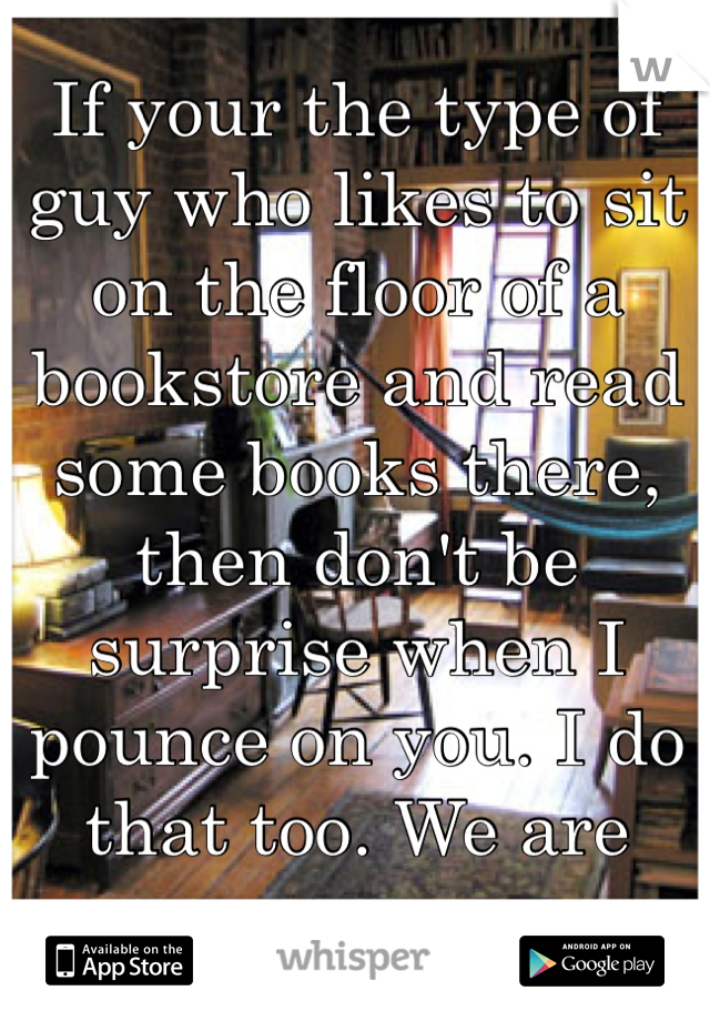 If your the type of guy who likes to sit on the floor of a bookstore and read some books there, then don't be surprise when I pounce on you. I do that too. We are one.