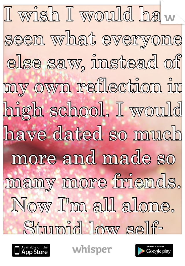 I wish I would have seen what everyone else saw, instead of my own reflection in high school. I would have dated so much more and made so many more friends. Now I'm all alone. Stupid low self-esteem