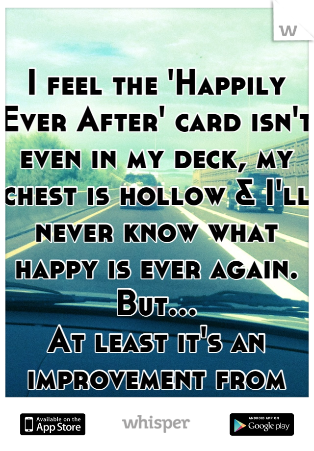 I feel the 'Happily Ever After' card isn't even in my deck, my chest is hollow & I'll never know what happy is ever again. 
But…
At least it's an improvement from yesterday.