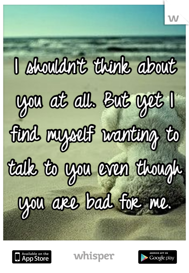 I shouldn't think about you at all. But yet I find myself wanting to talk to you even though you are bad for me. 