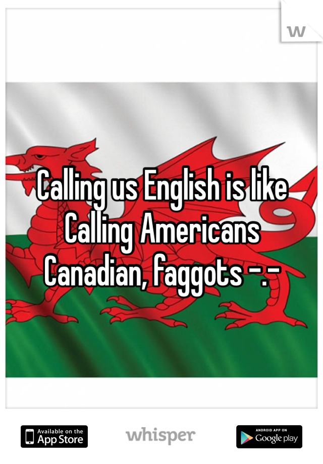 Calling us English is like 
Calling Americans 
Canadian, faggots -.-