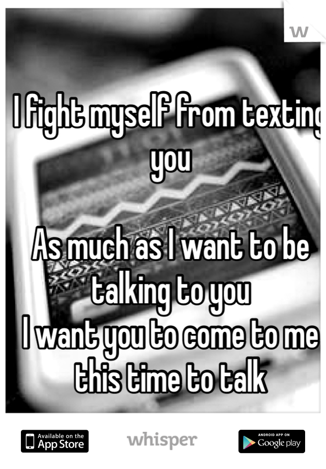 I fight myself from texting you 

As much as I want to be talking to you
I want you to come to me this time to talk 