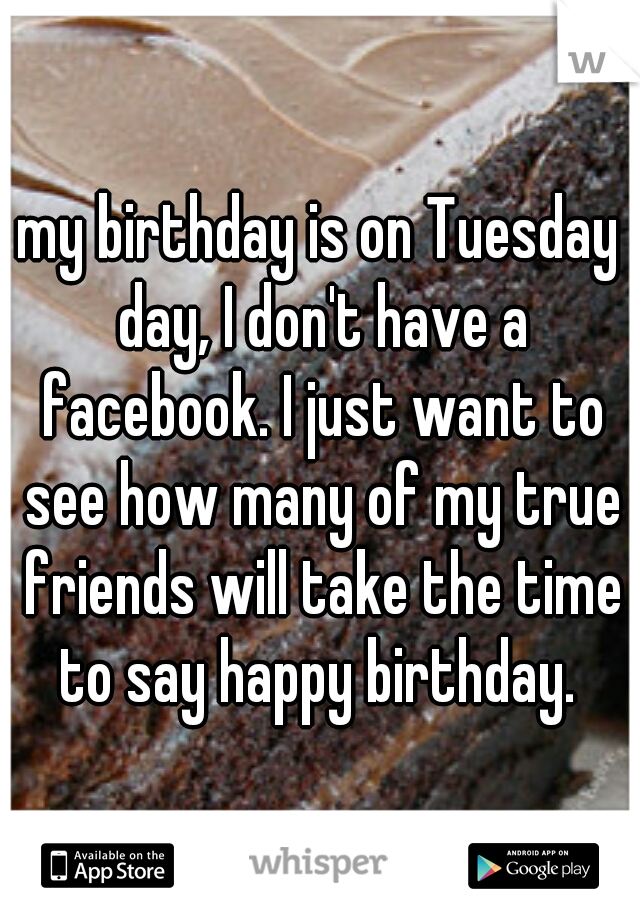 my birthday is on Tuesday day, I don't have a facebook. I just want to see how many of my true friends will take the time to say happy birthday. 