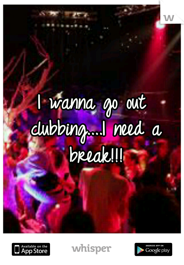 I wanna go out clubbing....I need a break!!!
