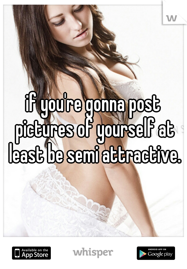 if you're gonna post pictures of yourself at least be semi attractive.