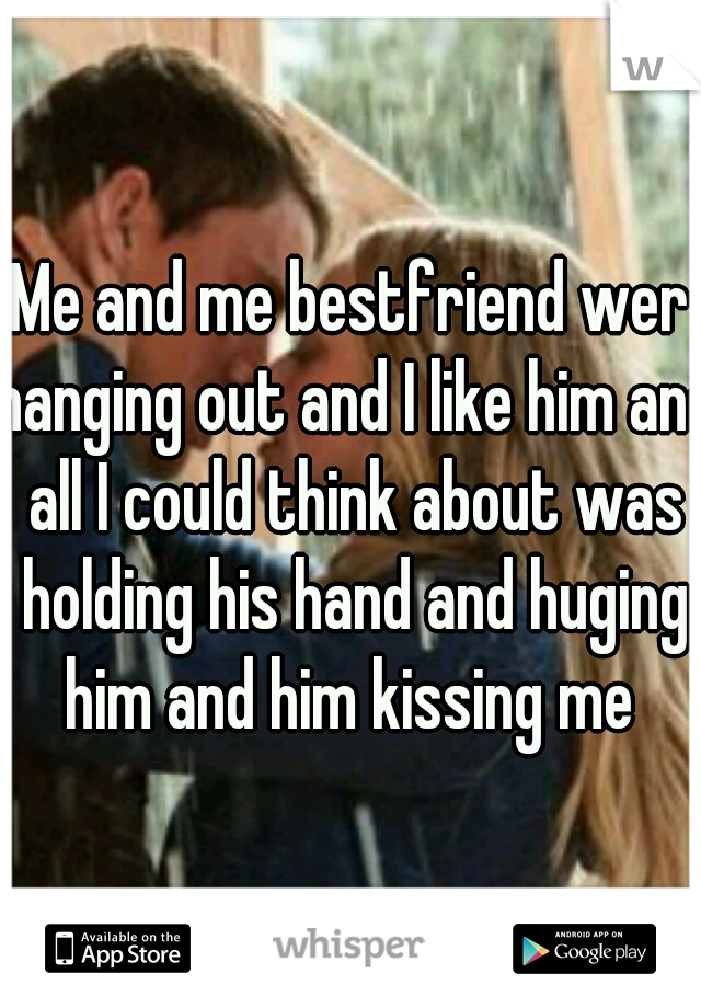 Me and me bestfriend wer hanging out and I like him and all I could think about was holding his hand and huging him and him kissing me 