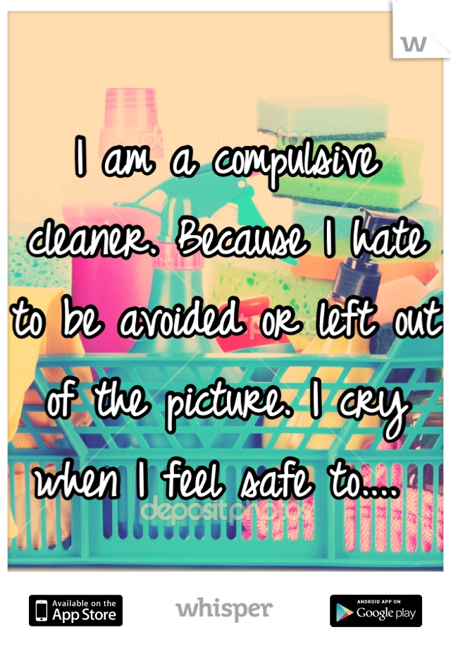 I am a compulsive cleaner. Because I hate to be avoided or left out of the picture. I cry when I feel safe to.... 