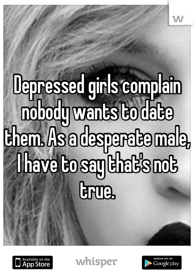 Depressed girls complain nobody wants to date them. As a desperate male, I have to say that's not true.