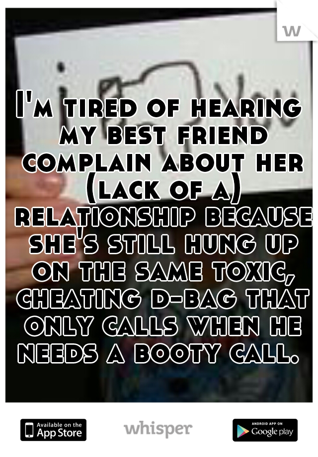 I'm tired of hearing my best friend complain about her (lack of a) relationship because she's still hung up on the same toxic, cheating d-bag that only calls when he needs a booty call. 