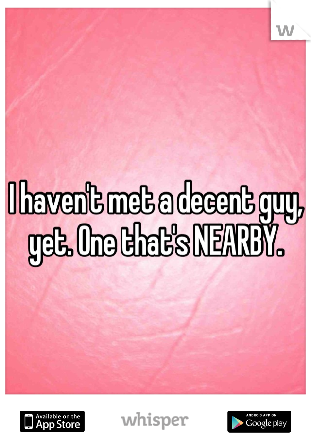 I haven't met a decent guy, yet. One that's NEARBY.