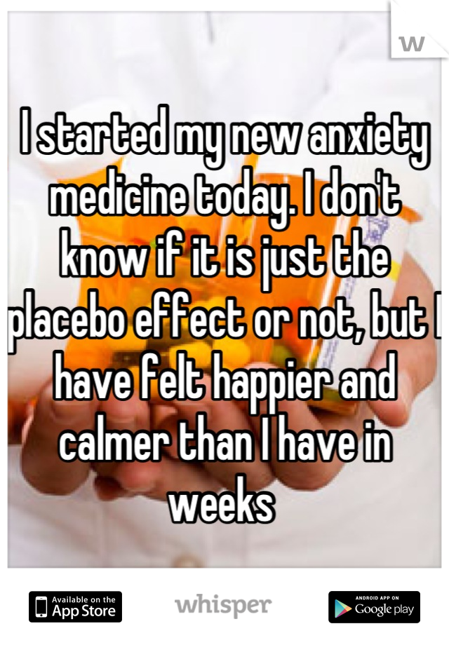 I started my new anxiety medicine today. I don't know if it is just the placebo effect or not, but I have felt happier and calmer than I have in weeks 