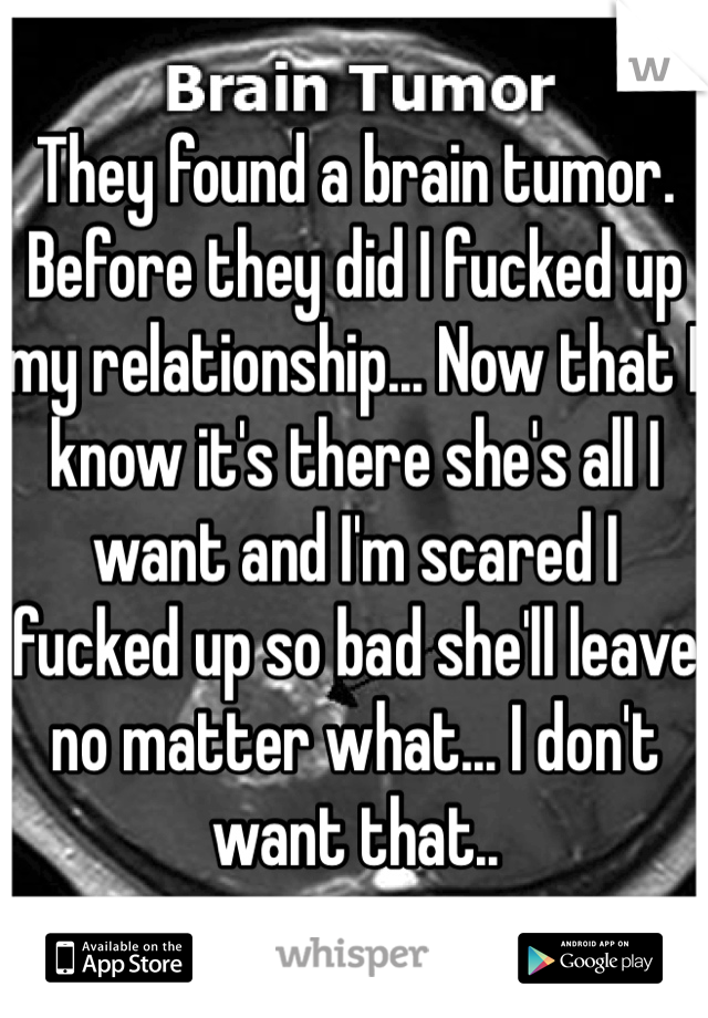 They found a brain tumor. Before they did I fucked up my relationship... Now that I know it's there she's all I want and I'm scared I fucked up so bad she'll leave no matter what... I don't want that..