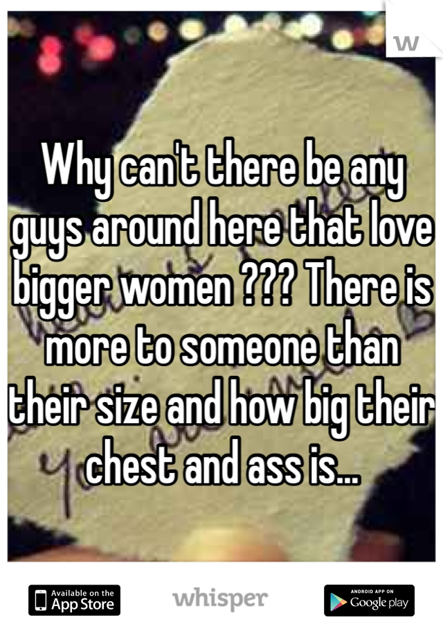 Why can't there be any guys around here that love bigger women ??? There is more to someone than their size and how big their chest and ass is...