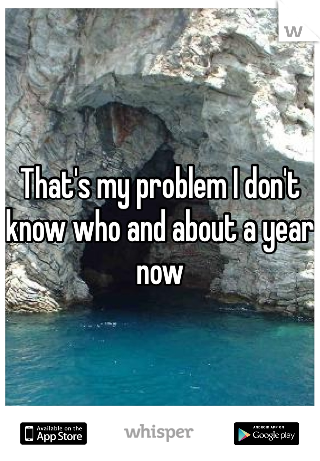 That's my problem I don't know who and about a year now