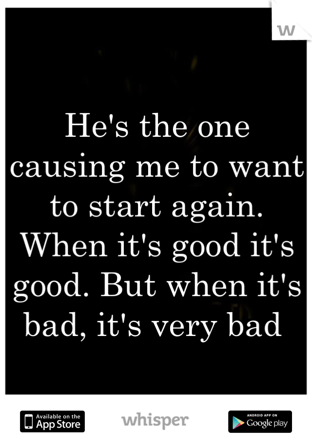 He's the one causing me to want to start again. When it's good it's good. But when it's bad, it's very bad 