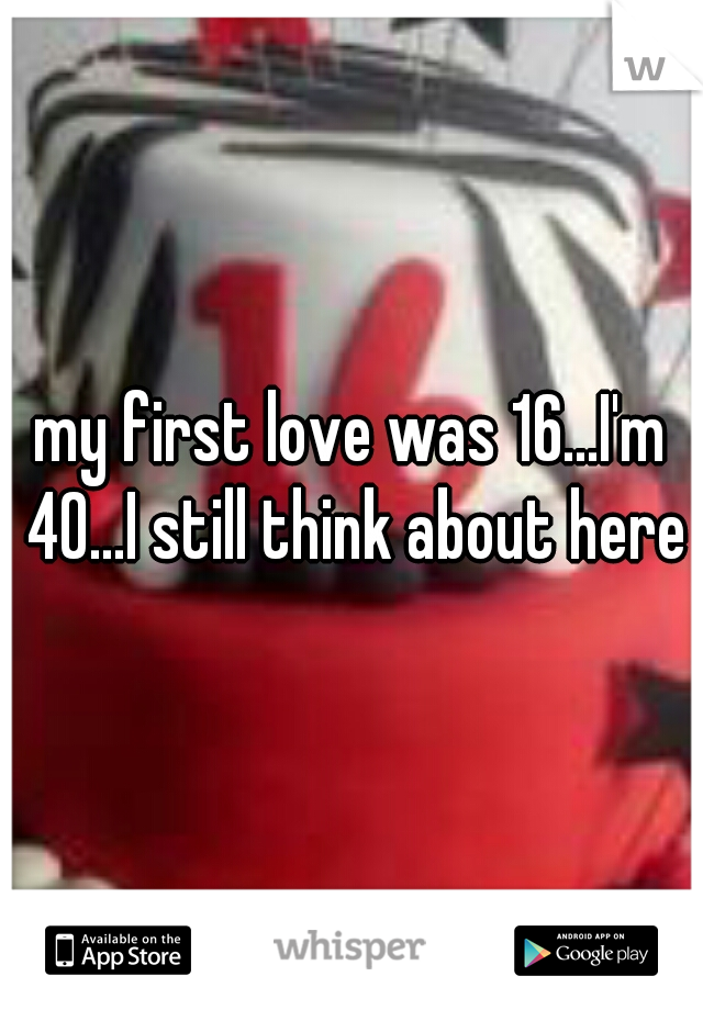 my first love was 16...I'm 40...I still think about here