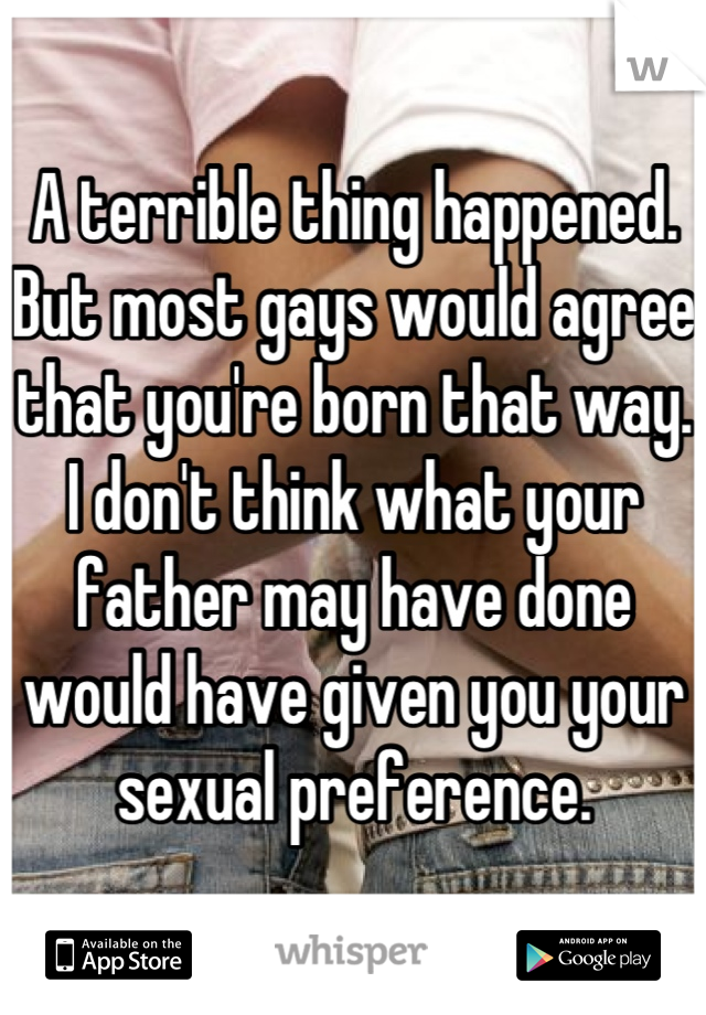 A terrible thing happened. 
But most gays would agree that you're born that way. 
I don't think what your father may have done would have given you your sexual preference.