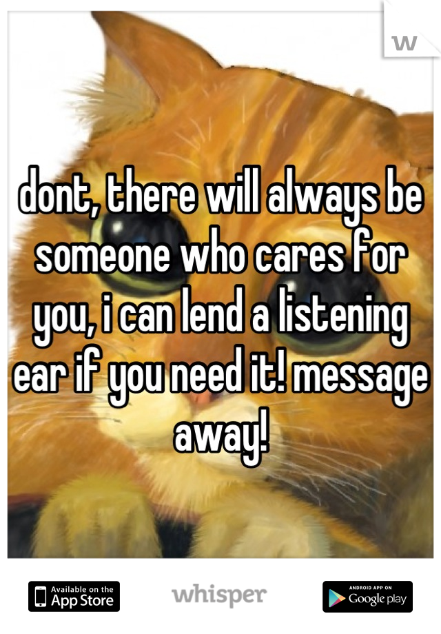 dont, there will always be someone who cares for you, i can lend a listening ear if you need it! message away!