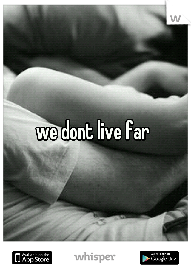 we dont live far 