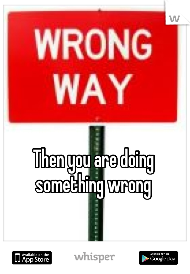 Then you are doing something wrong