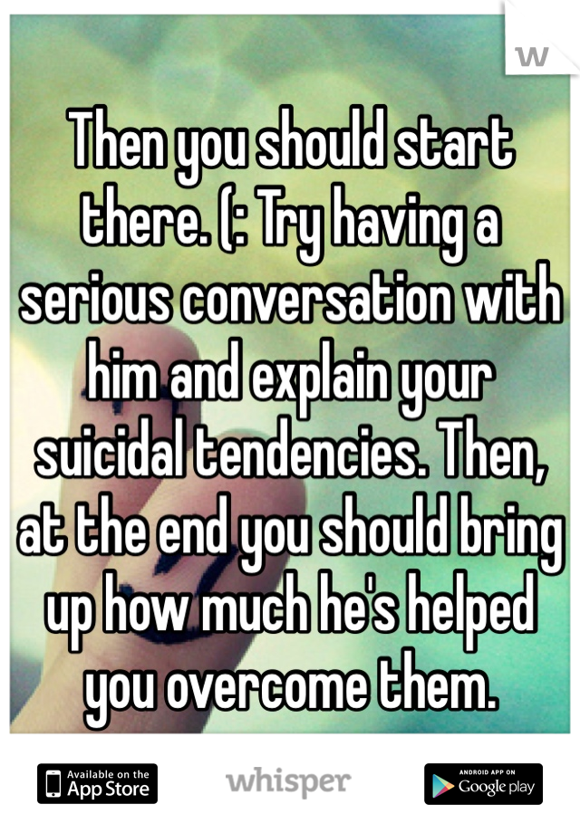 Then you should start there. (: Try having a serious conversation with him and explain your suicidal tendencies. Then, at the end you should bring up how much he's helped you overcome them.