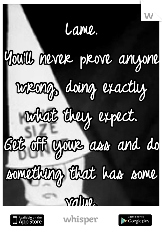 Lame.  
You'll never prove anyone wrong, doing exactly what they expect.  
Get off your ass and do something that has some value.