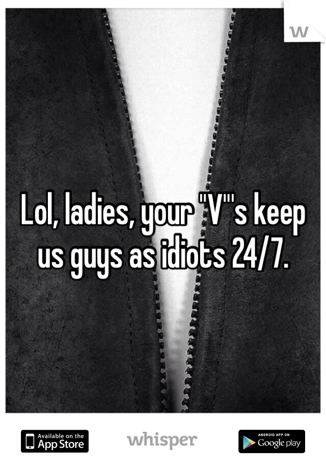 Lol, ladies, your "V"'s keep us guys as idiots 24/7. 