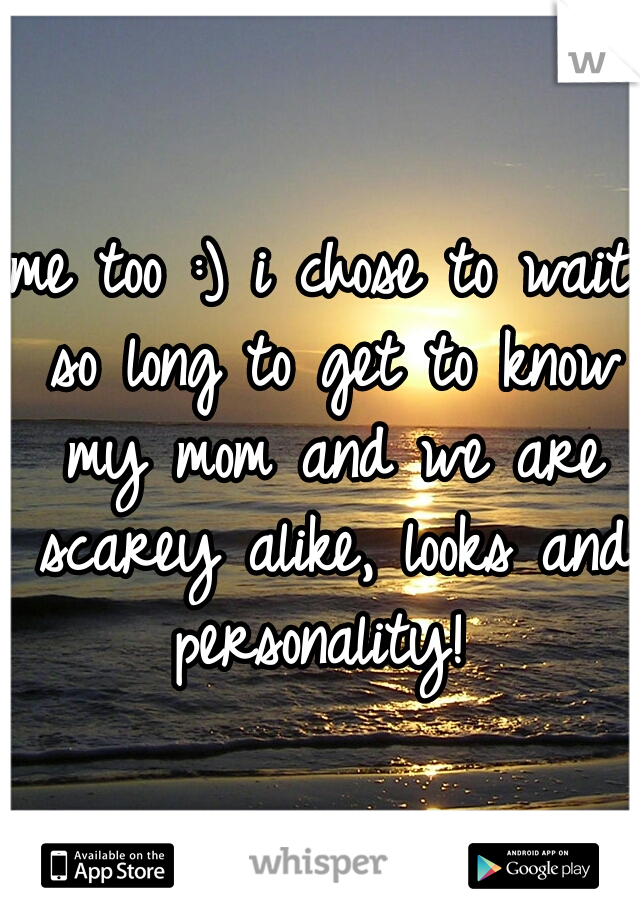 me too :) i chose to wait so long to get to know my mom and we are scarey alike, looks and personality! 