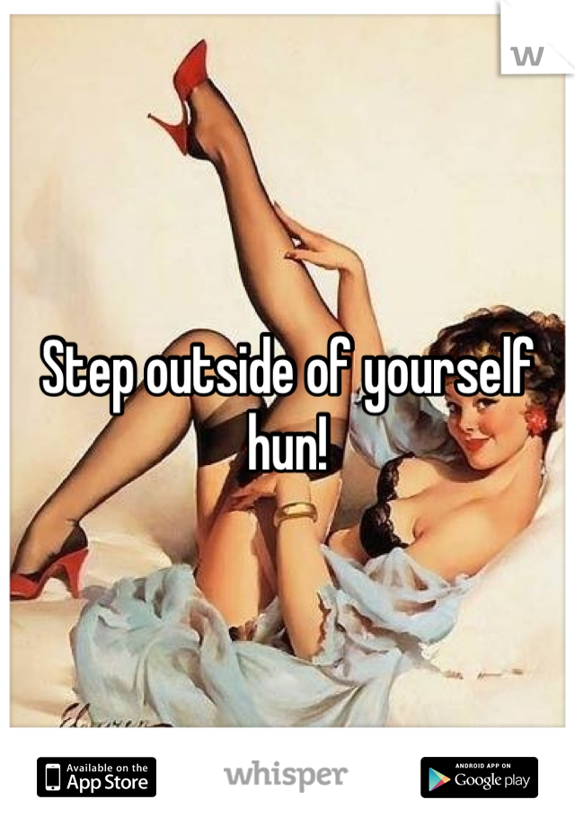 Step outside of yourself hun!