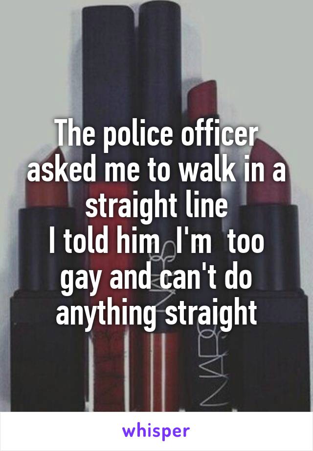 The police officer asked me to walk in a straight line
I told him  I'm  too gay and can't do anything straight