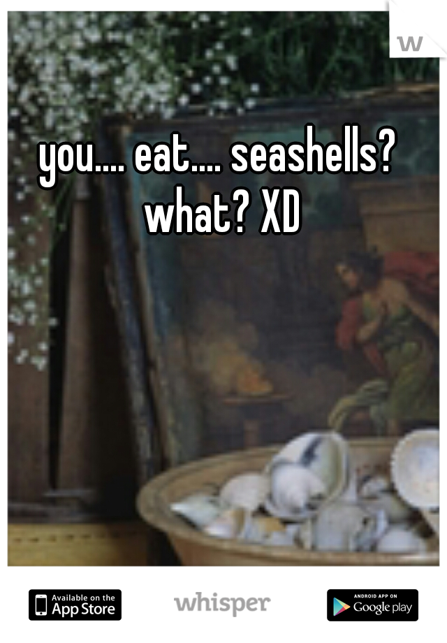 you.... eat.... seashells? what? XD