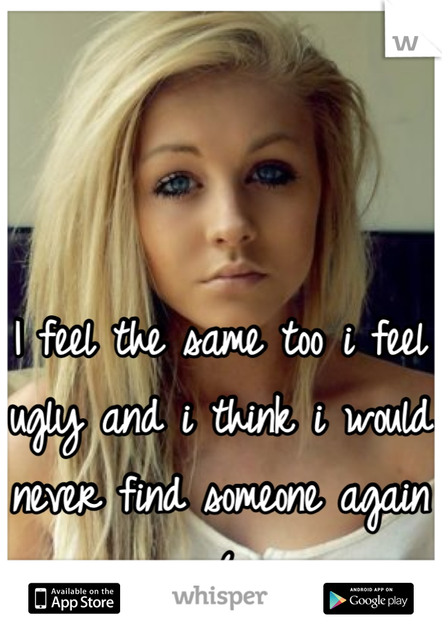 I feel the same too i feel ugly and i think i would never find someone again :(