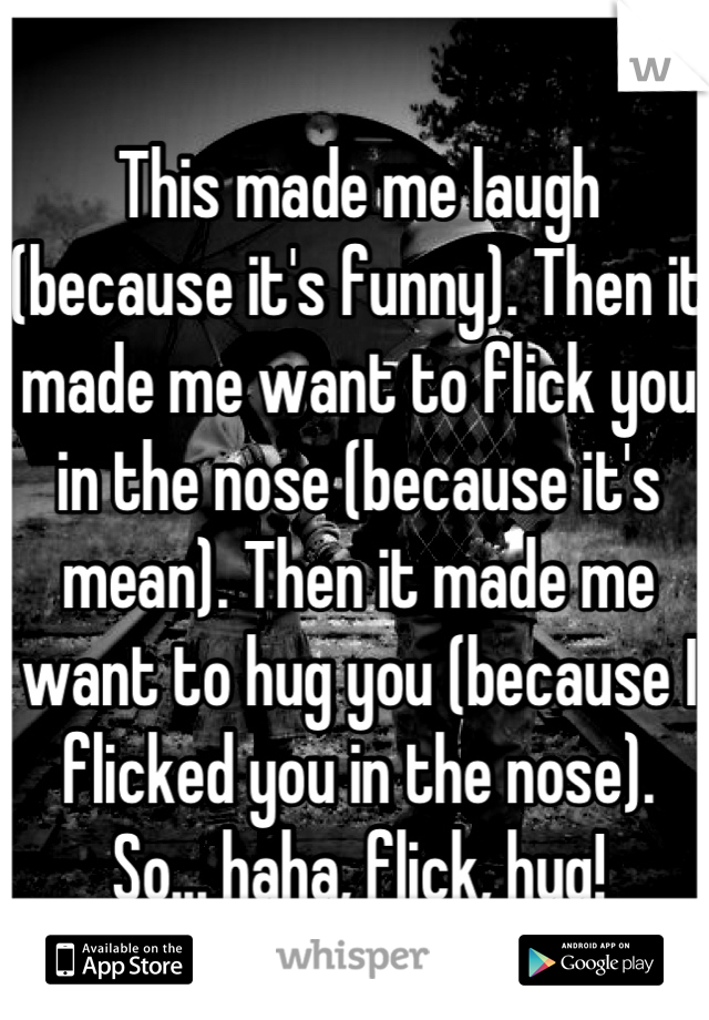 This made me laugh (because it's funny). Then it made me want to flick you in the nose (because it's mean). Then it made me want to hug you (because I flicked you in the nose).
So... haha, flick, hug!
