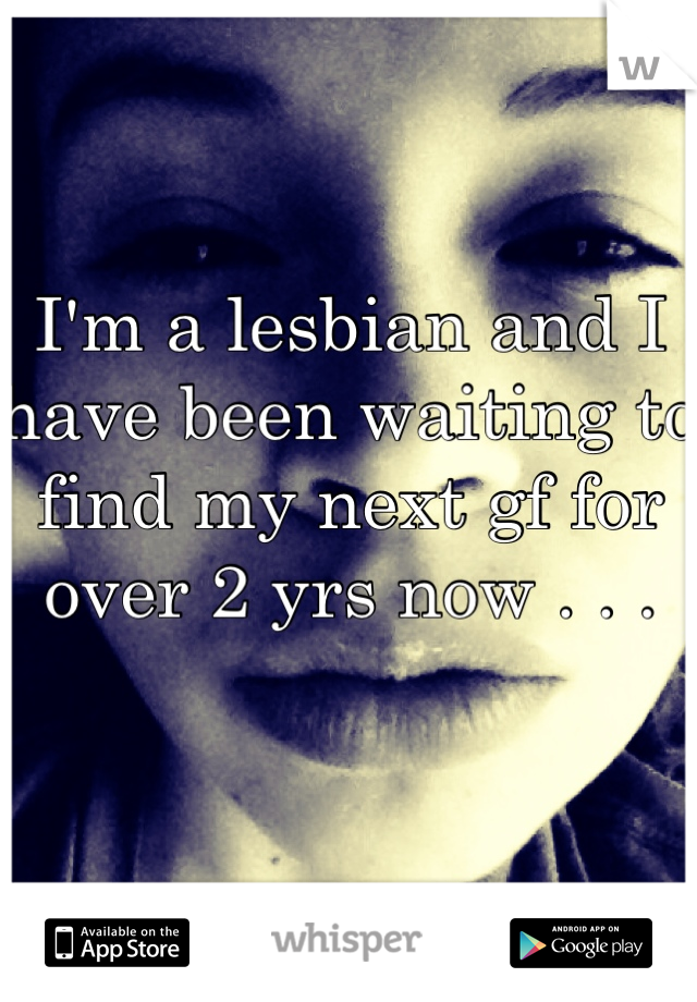 I'm a lesbian and I have been waiting to find my next gf for over 2 yrs now . . .