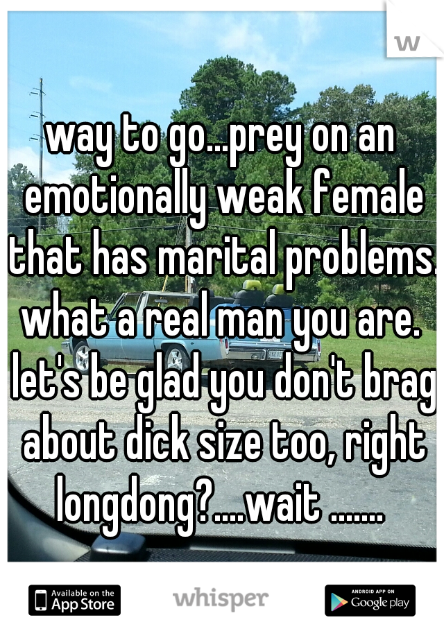 way to go...prey on an emotionally weak female that has marital problems. what a real man you are.  let's be glad you don't brag about dick size too, right longdong?....wait ....... 