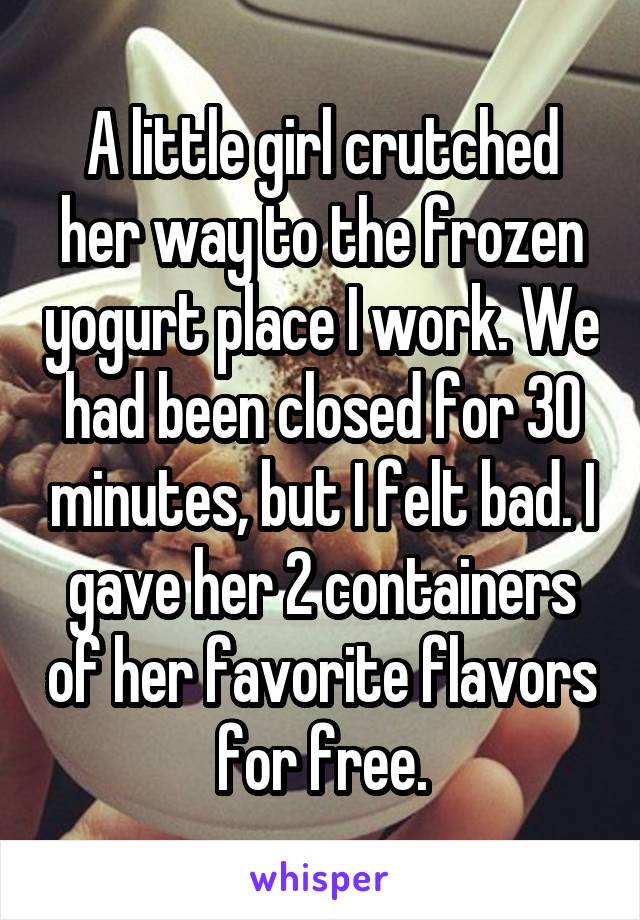 A little girl crutched her way to the frozen yogurt place I work. We had been closed for 30 minutes, but I felt bad. I gave her 2 containers of her favorite flavors for free.