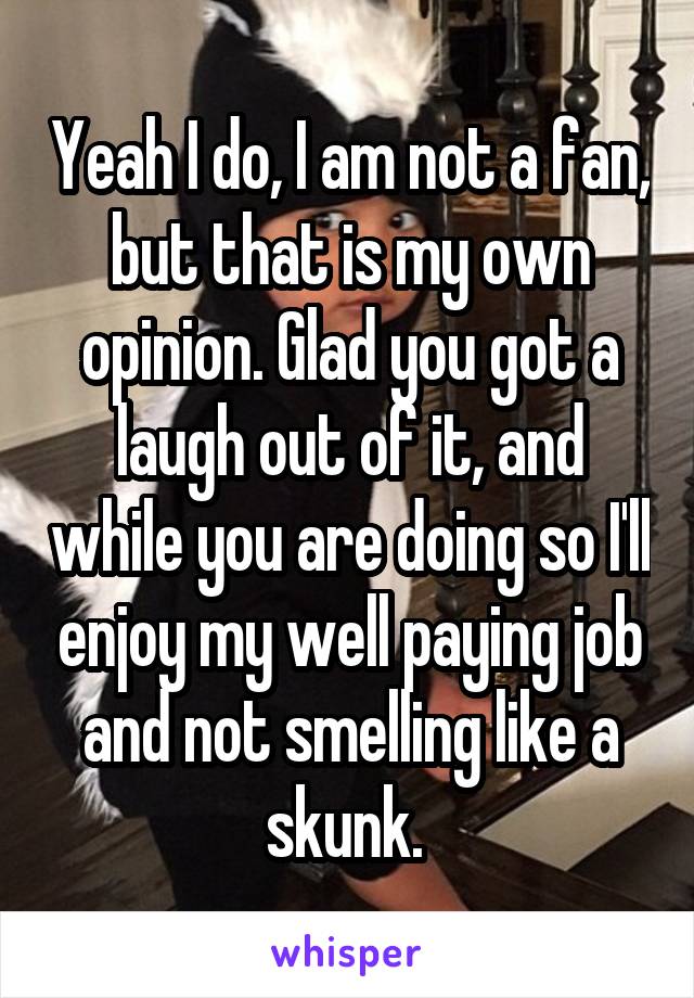 Yeah I do, I am not a fan, but that is my own opinion. Glad you got a laugh out of it, and while you are doing so I'll enjoy my well paying job and not smelling like a skunk. 