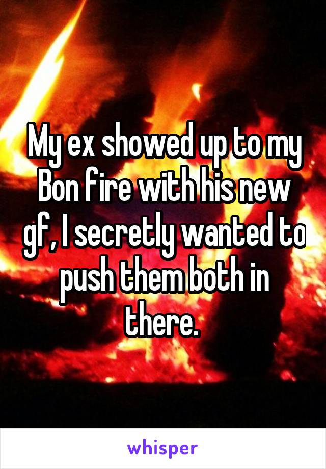 My ex showed up to my Bon fire with his new gf, I secretly wanted to push them both in there. 