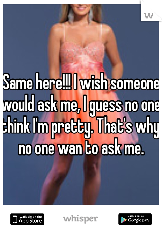 Same here!!! I wish someone would ask me, I guess no one think I'm pretty. That's why no one wan to ask me.