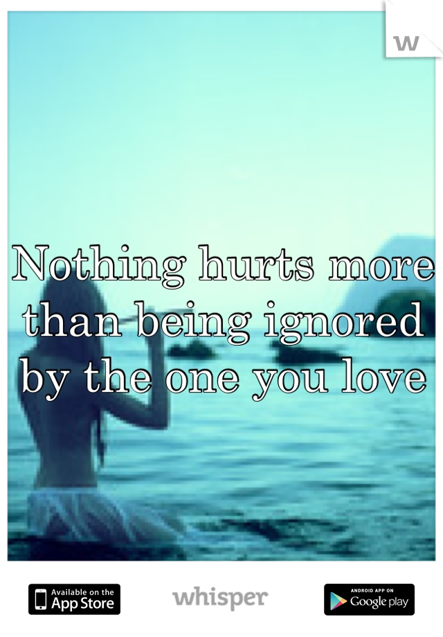 Nothing hurts more than being ignored by the one you love
