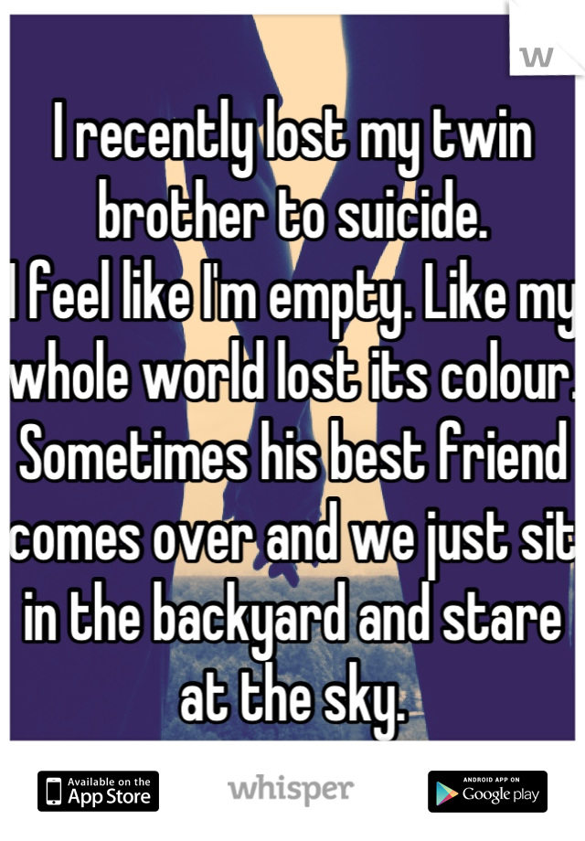 I recently lost my twin brother to suicide. 
I feel like I'm empty. Like my whole world lost its colour.
Sometimes his best friend comes over and we just sit in the backyard and stare at the sky.