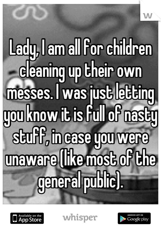 Lady, I am all for children cleaning up their own messes. I was just letting you know it is full of nasty stuff, in case you were unaware (like most of the general public).