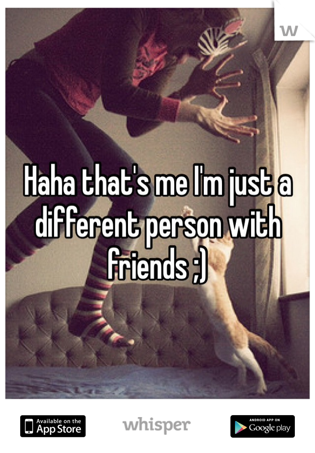Haha that's me I'm just a different person with friends ;)