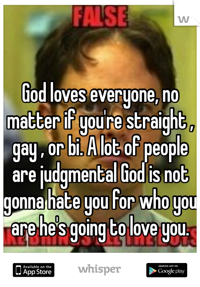 God loves everyone, no matter if you're straight , gay , or bi. A lot of people are judgmental God is not gonna hate you for who you are he's going to love you. 