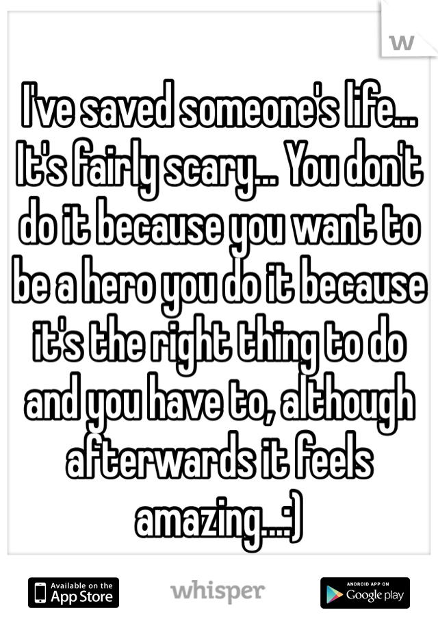 I've saved someone's life... It's fairly scary... You don't do it because you want to be a hero you do it because it's the right thing to do and you have to, although afterwards it feels amazing...:)