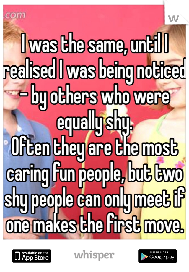 I was the same, until I realised I was being noticed - by others who were equally shy. 
Often they are the most caring fun people, but two shy people can only meet if one makes the first move. 