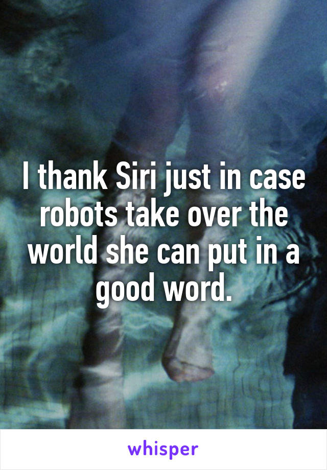 I thank Siri just in case robots take over the world she can put in a good word.